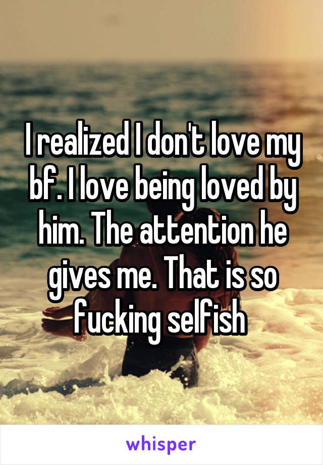 I realized I don't love my bf. I love being loved by him. The attention he gives me. That is so fucking selfish 