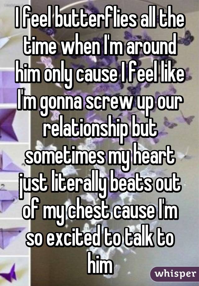 I feel butterflies all the time when I'm around him only cause I feel like I'm gonna screw up our relationship but sometimes my heart just literally beats out of my chest cause I'm so excited to talk to him