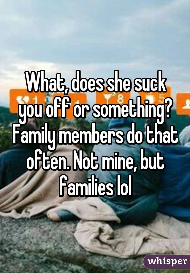 What, does she suck you off or something? Family members do that often. Not mine, but families lol