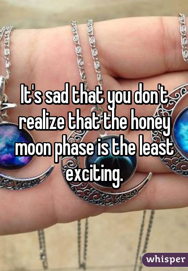 It's sad that you don't realize that the honey moon phase is the least exciting.