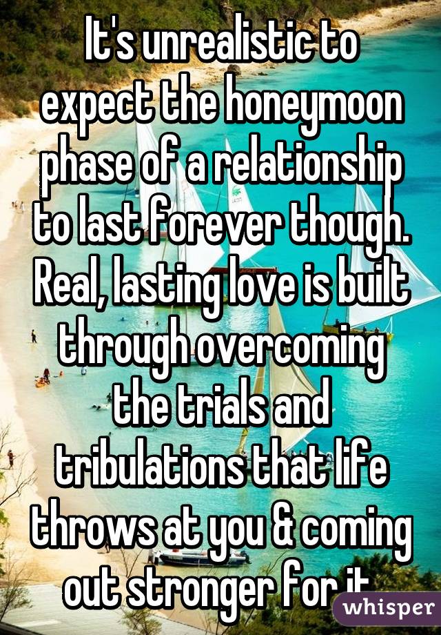 It's unrealistic to expect the honeymoon phase of a relationship to last forever though. Real, lasting love is built through overcoming the trials and tribulations that life throws at you & coming out stronger for it.