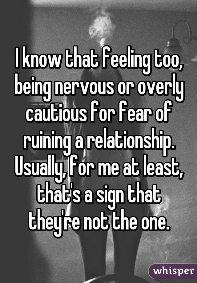 I know that feeling too, being nervous or overly cautious for fear of ruining a relationship. Usually, for me at least, that's a sign that they're not the one.