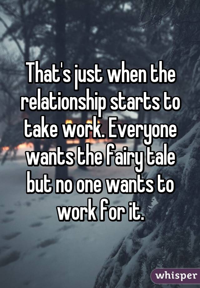 That's just when the relationship starts to take work. Everyone wants the fairy tale but no one wants to work for it.