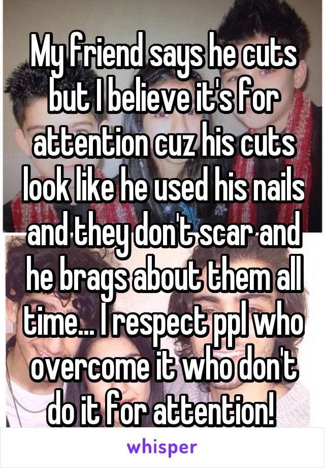 My friend says he cuts but I believe it's for attention cuz his cuts look like he used his nails and they don't scar and he brags about them all time... I respect ppl who overcome it who don't do it for attention! 