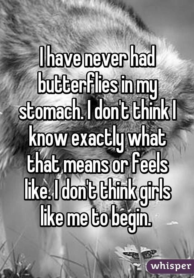 I have never had butterflies in my stomach. I don't think I know exactly what that means or feels like. I don't think girls like me to begin. 