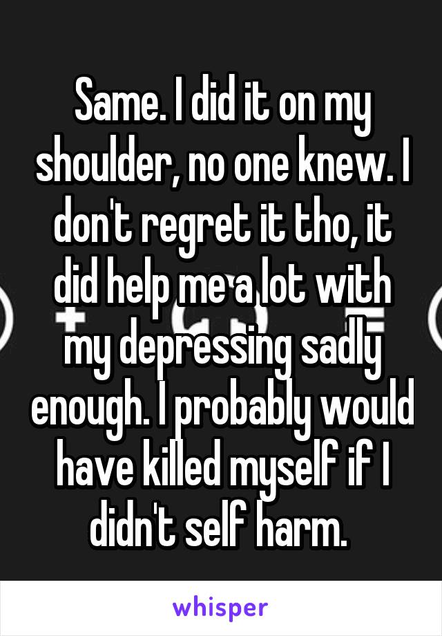 Same. I did it on my shoulder, no one knew. I don't regret it tho, it did help me a lot with my depressing sadly enough. I probably would have killed myself if I didn't self harm. 