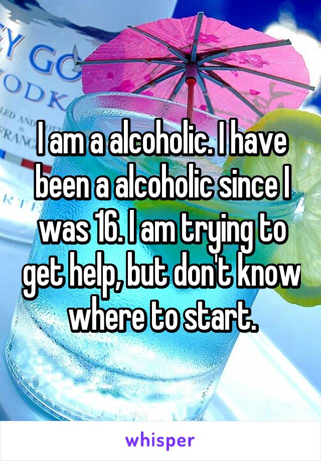 I am a alcoholic. I have been a alcoholic since I was 16. I am trying to get help, but don't know where to start.
