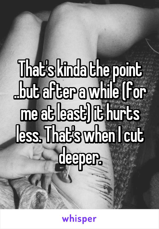 That's kinda the point ..but after a while (for me at least) it hurts less. That's when I cut deeper.