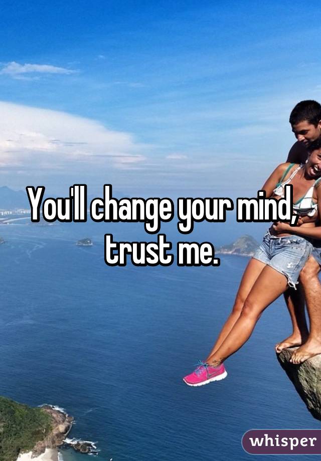 You'll change your mind, trust me.