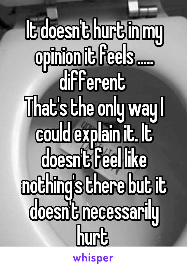 It doesn't hurt in my opinion it feels ..... different 
That's the only way I could explain it. It doesn't feel like nothing's there but it doesn't necessarily hurt 