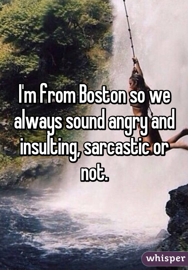 I'm from Boston so we always sound angry and insulting, sarcastic or not.