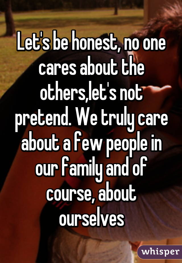 Let's be honest, no one cares about the others,let's not pretend. We truly care about a few people in our family and of course, about ourselves