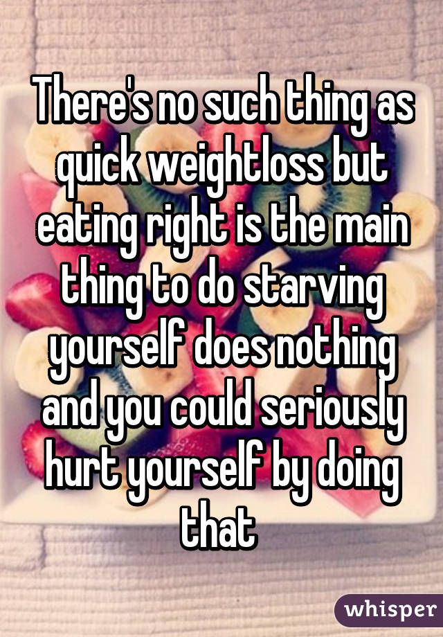 There's no such thing as quick weightloss but eating right is the main thing to do starving yourself does nothing and you could seriously hurt yourself by doing that 