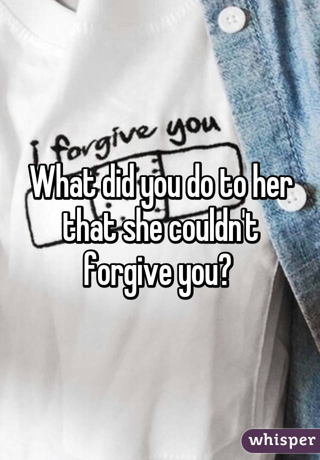 What did you do to her that she couldn't forgive you? 