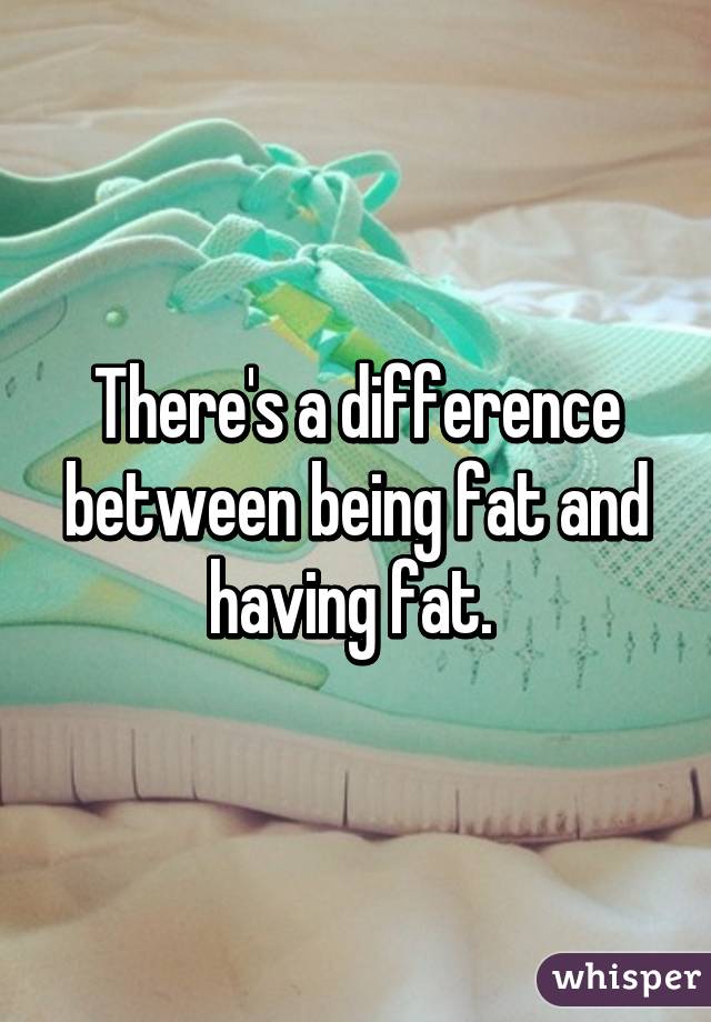 There's a difference between being fat and having fat. 