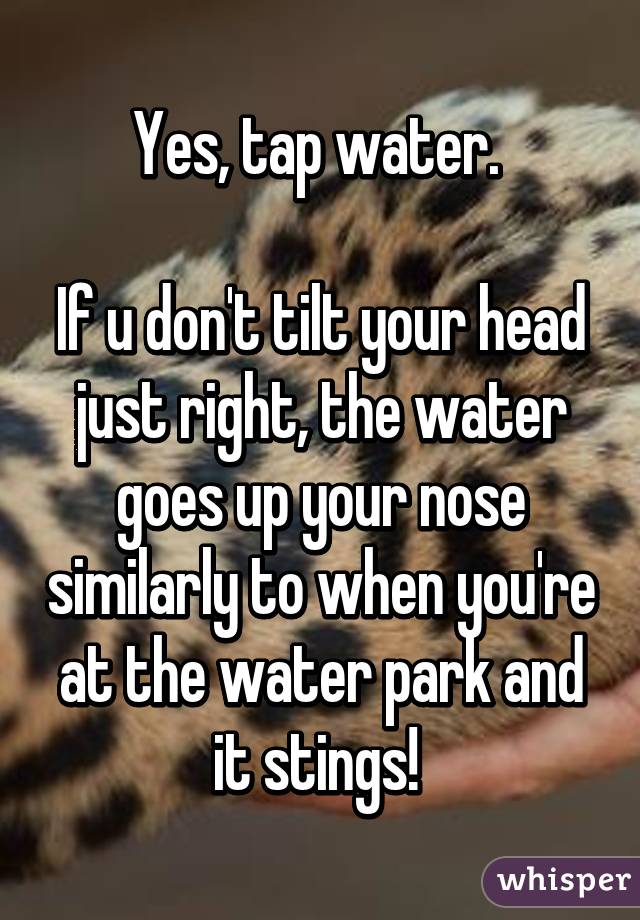 Yes, tap water. 

If u don't tilt your head just right, the water goes up your nose similarly to when you're at the water park and it stings! 