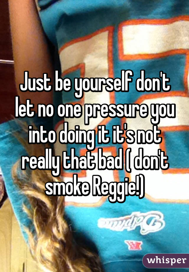 Just be yourself don't let no one pressure you into doing it it's not really that bad ( don't smoke Reggie!)