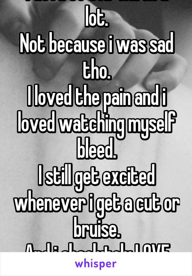 I used to self harm a lot.
Not because i was sad tho.
I loved the pain and i loved watching myself bleed.
I still get excited whenever i get a cut or bruise.
And i absolutely LOVE my scars. 