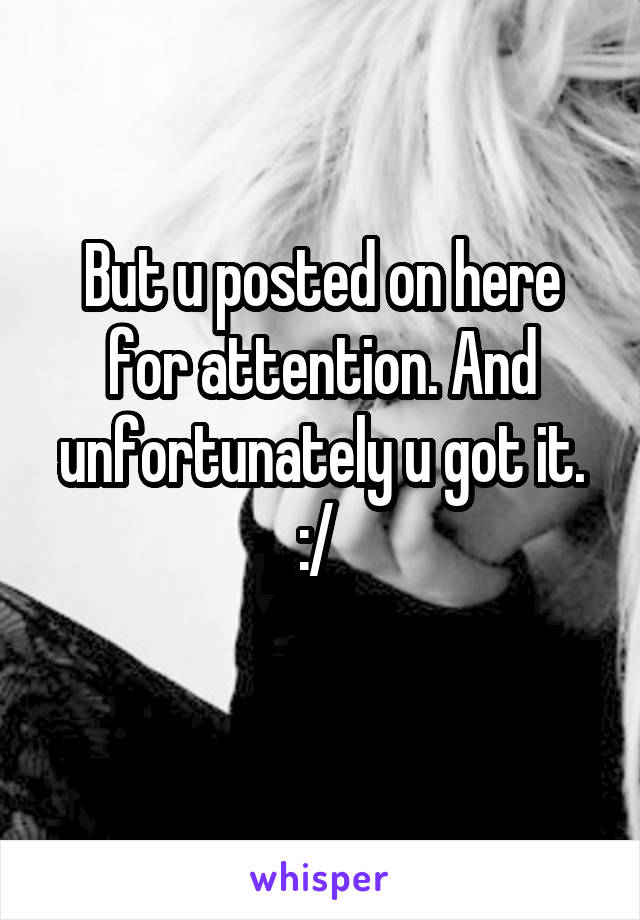 But u posted on here for attention. And unfortunately u got it. :/ 
