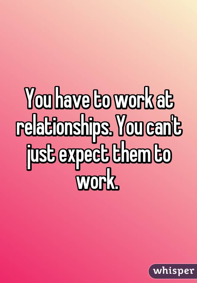 You have to work at relationships. You can't just expect them to work. 