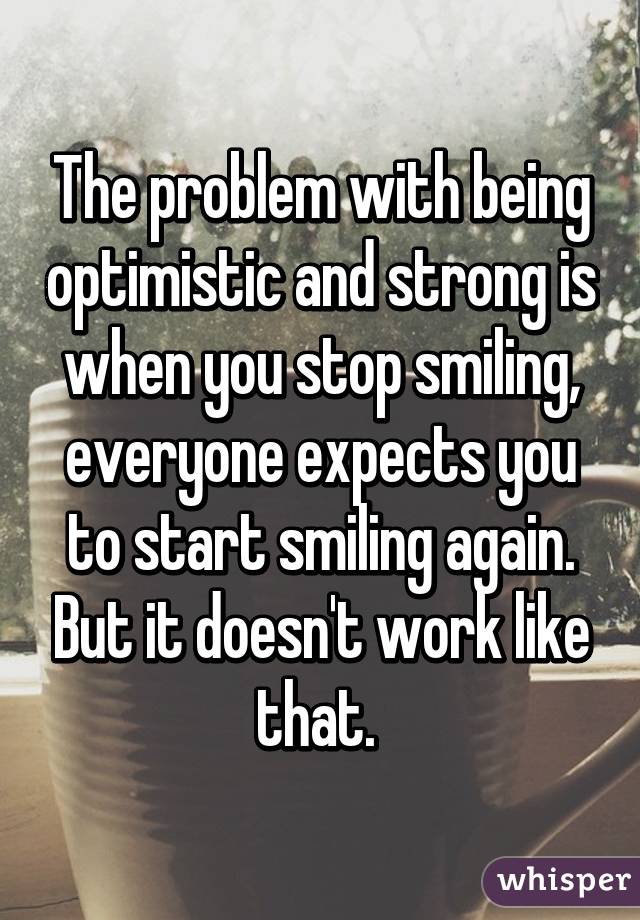 The problem with being optimistic and strong is when you stop smiling, everyone expects you to start smiling again. But it doesn't work like that. 