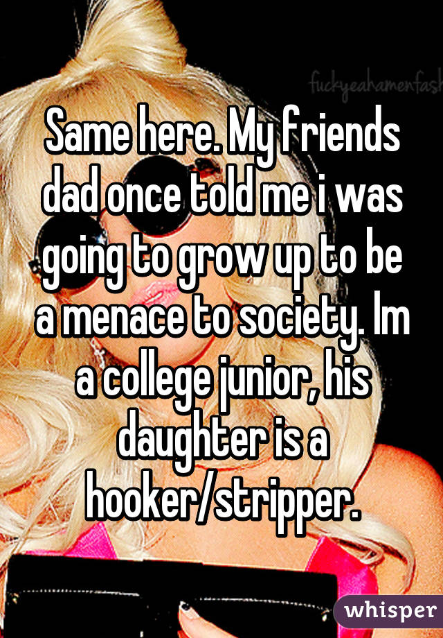 Same here. My friends dad once told me i was going to grow up to be a menace to society. Im a college junior, his daughter is a hooker/stripper.