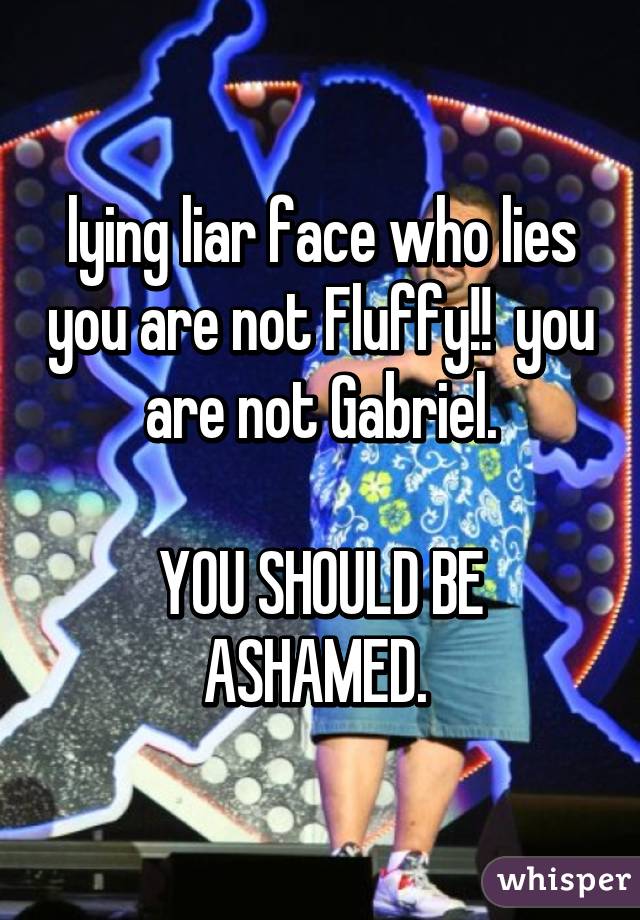 lying liar face who lies you are not Fluffy!!  you are not Gabriel.

YOU SHOULD BE ASHAMED. 