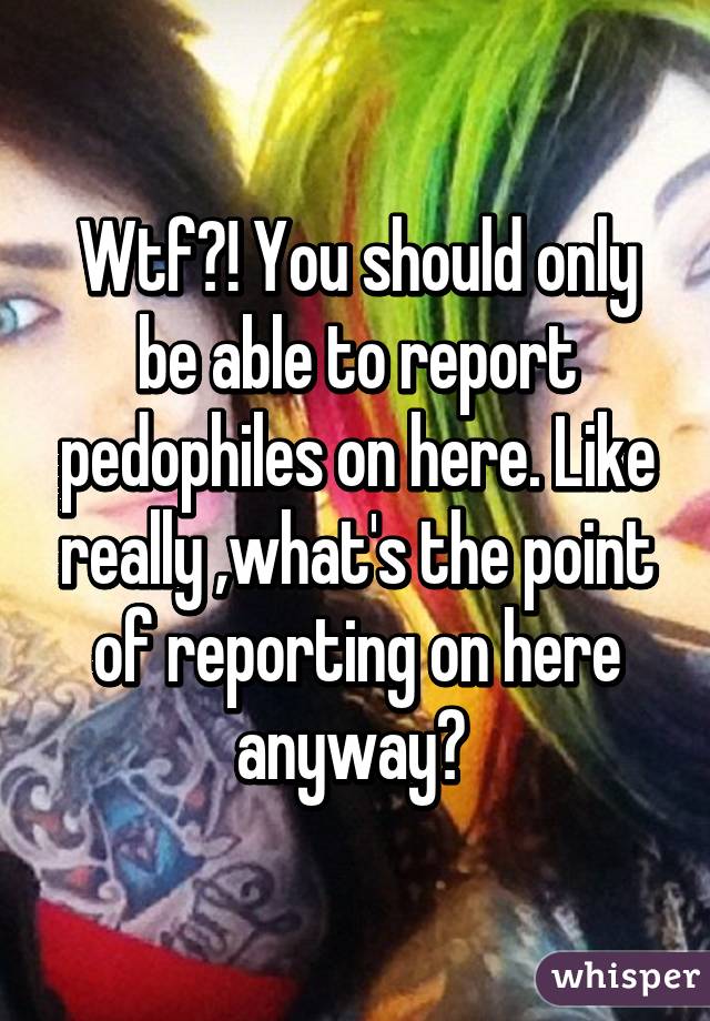 Wtf?! You should only be able to report pedophiles on here. Like really ,what's the point of reporting on here anyway? 