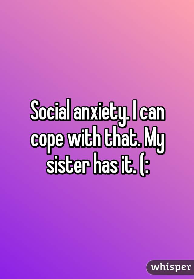 Social anxiety. I can cope with that. My sister has it. (: