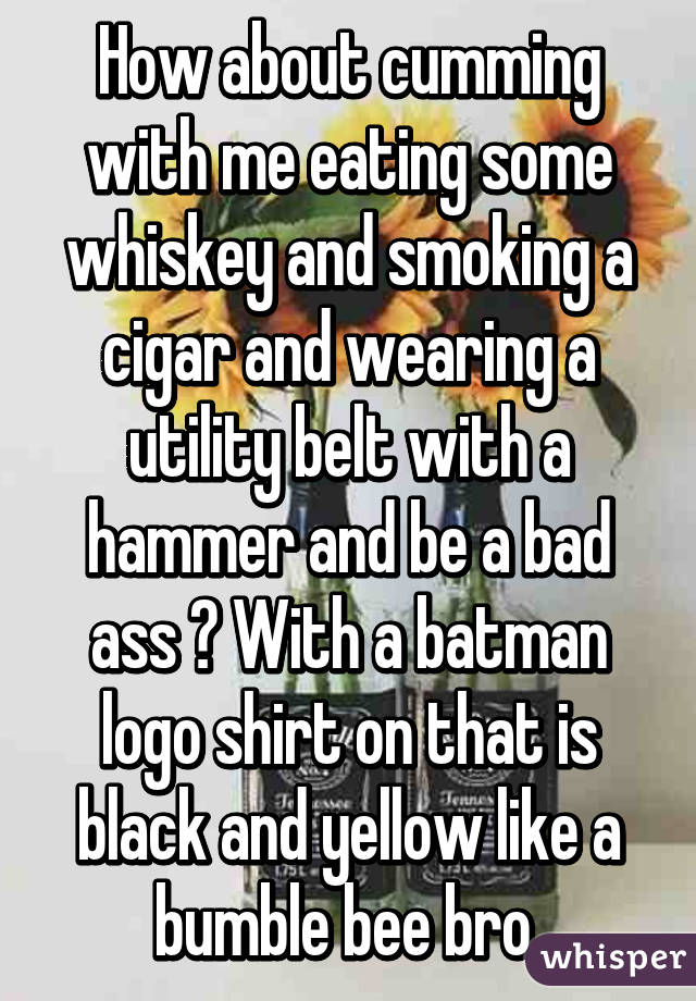 How about cumming with me eating some whiskey and smoking a cigar and wearing a utility belt with a hammer and be a bad ass ? With a batman logo shirt on that is black and yellow like a bumble bee bro 