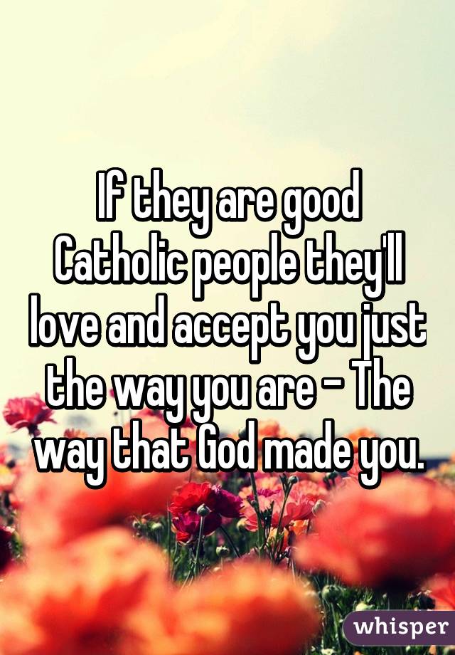 If they are good Catholic people they'll love and accept you just the way you are - The way that God made you.