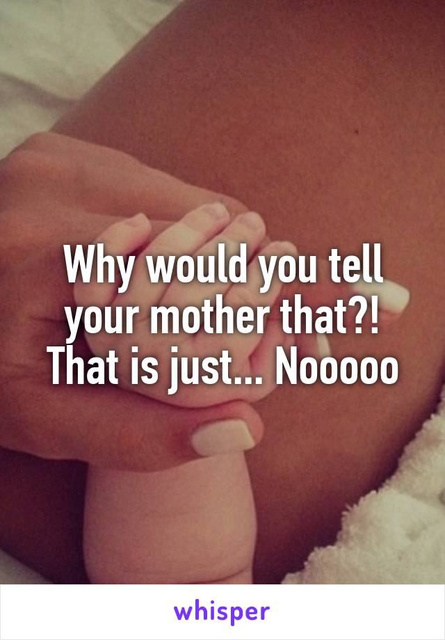 Why would you tell your mother that?! That is just... Nooooo