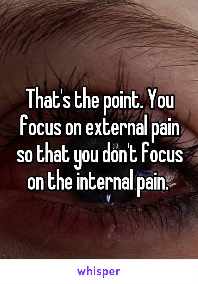 That's the point. You focus on external pain so that you don't focus on the internal pain. 