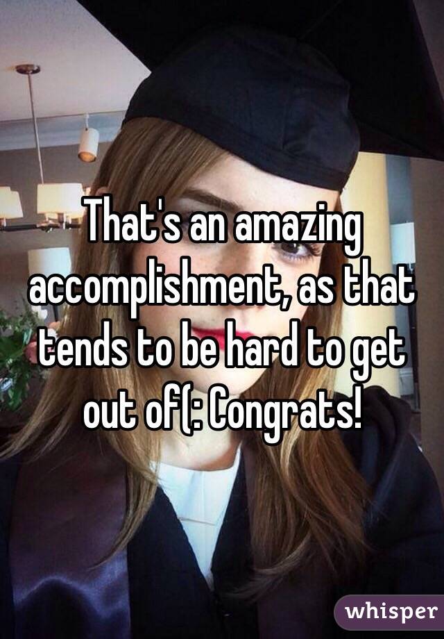 That's an amazing accomplishment, as that tends to be hard to get out of(: Congrats!