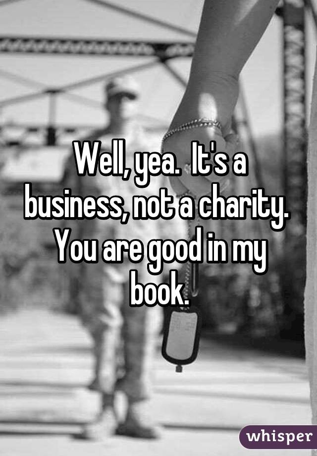 Well, yea.  It's a business, not a charity.  You are good in my book.