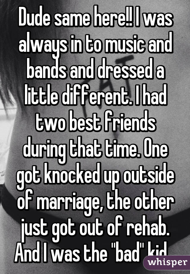 Dude same here!! I was always in to music and bands and dressed a little different. I had two best friends during that time. One got knocked up outside of marriage, the other just got out of rehab. And I was the "bad" kid...