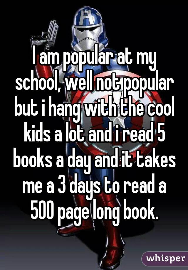 I am popular at my school, well not popular but i hang with the cool kids a lot and i read 5 books a day and it takes me a 3 days to read a 500 page long book.