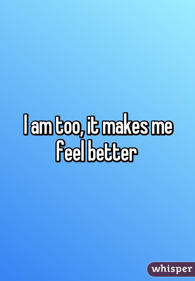 I am too, it makes me feel better 