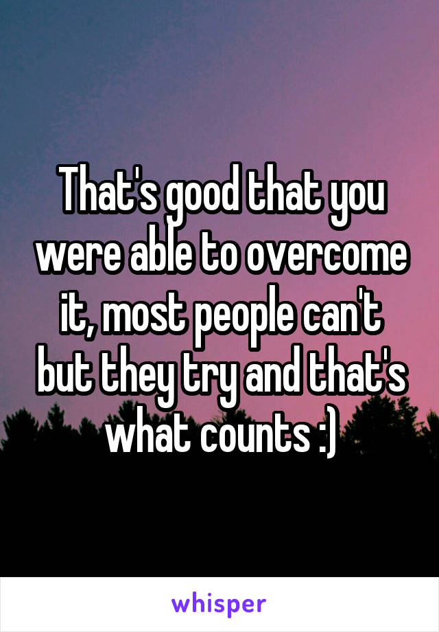 That's good that you were able to overcome it, most people can't but they try and that's what counts :)