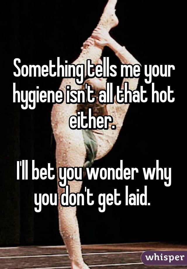 Something tells me your hygiene isn't all that hot either. 

I'll bet you wonder why you don't get laid. 