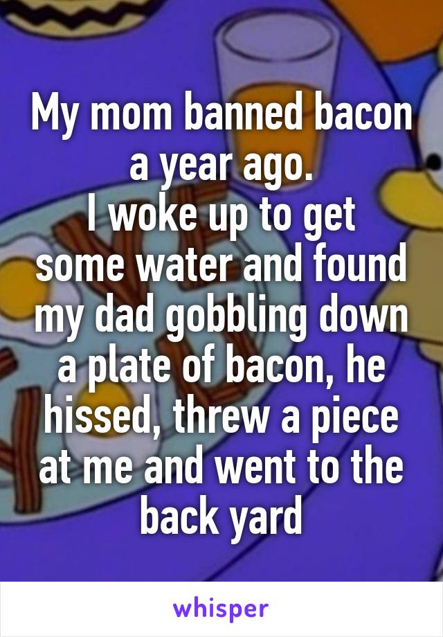 My mom banned bacon a year ago.
I woke up to get some water and found my dad gobbling down a plate of bacon, he hissed, threw a piece at me and went to the back yard