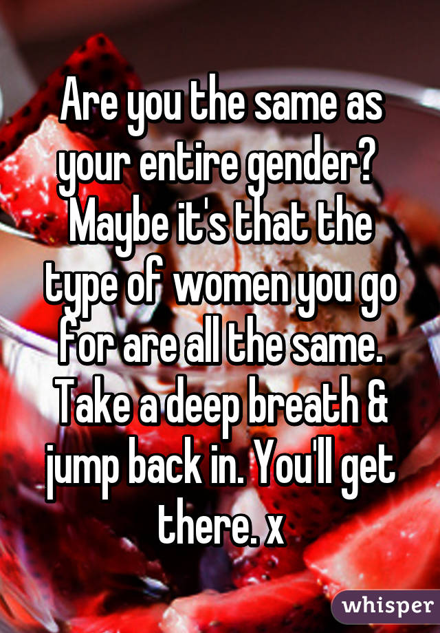 Are you the same as your entire gender? 
Maybe it's that the type of women you go for are all the same. Take a deep breath & jump back in. You'll get there. x