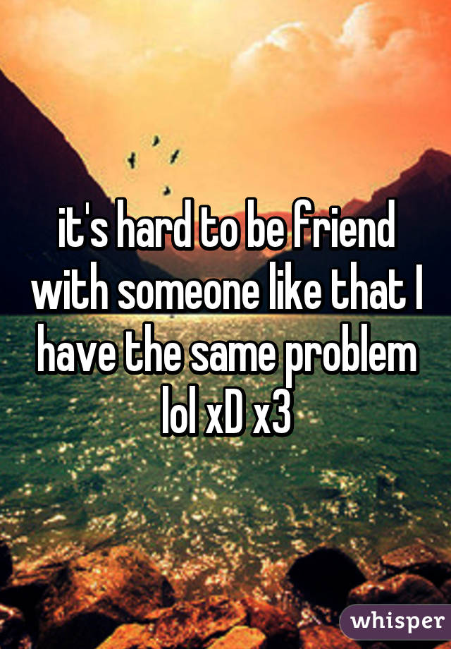 it's hard to be friend with someone like that I have the same problem lol xD x3