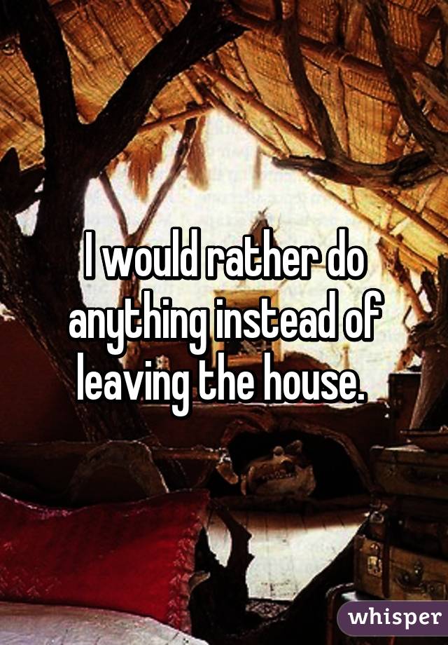 I would rather do anything instead of leaving the house. 