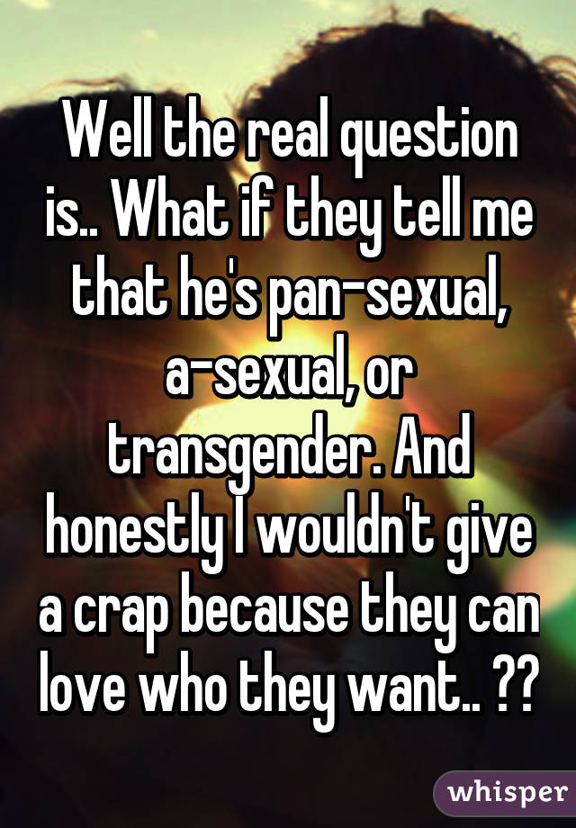 Well the real question is.. What if they tell me that he's pan-sexual, a-sexual, or transgender. And honestly I wouldn't give a crap because they can love who they want.. ❤️