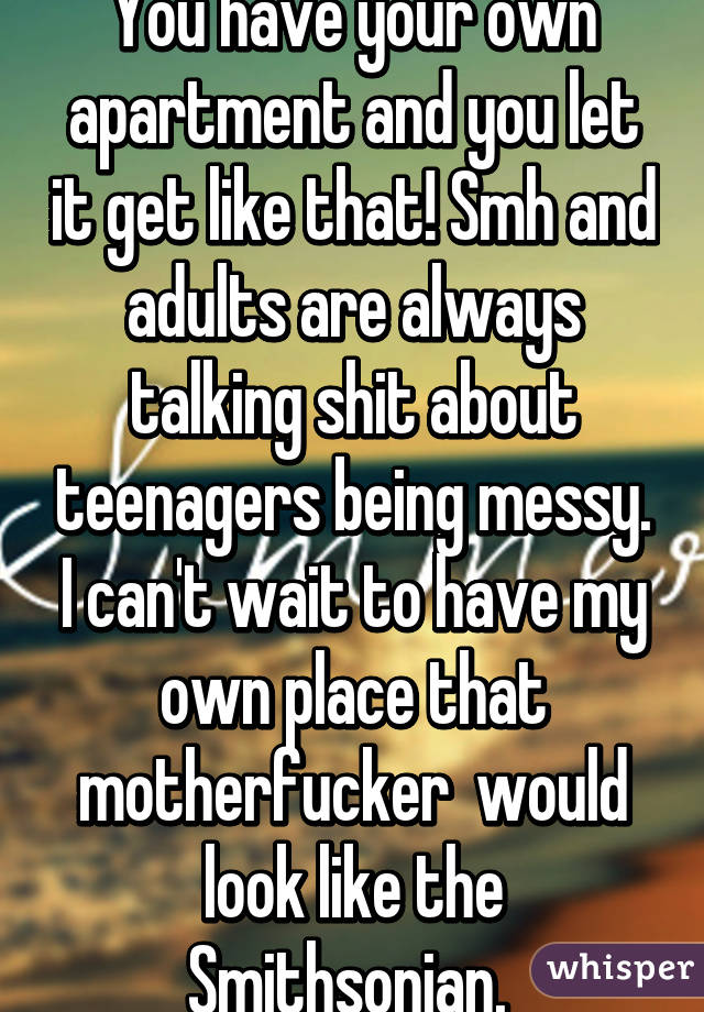 You have your own apartment and you let it get like that! Smh and adults are always talking shit about teenagers being messy. I can't wait to have my own place that motherfucker  would look like the Smithsonian. 