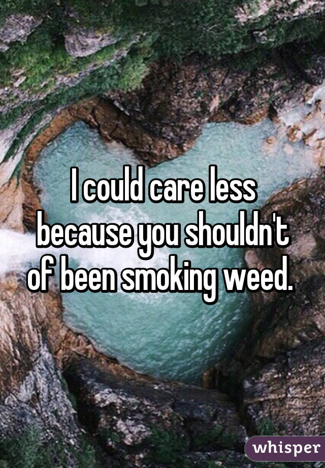 I could care less because you shouldn't of been smoking weed. 