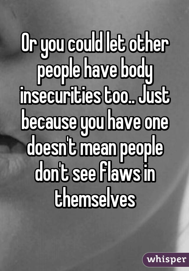 Or you could let other people have body insecurities too.. Just because you have one doesn't mean people don't see flaws in themselves
