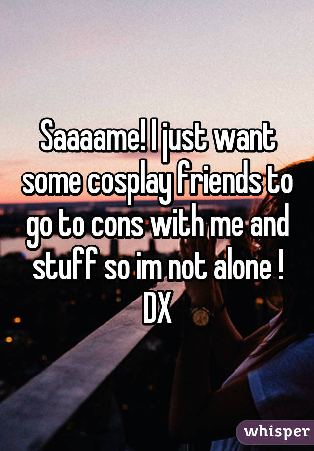 Saaaame! I just want some cosplay friends to go to cons with me and stuff so im not alone ! DX