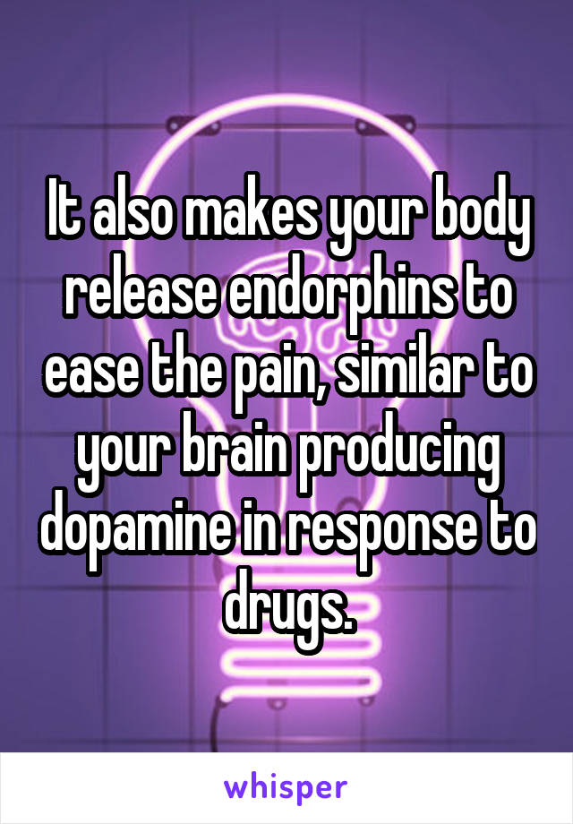 It also makes your body release endorphins to ease the pain, similar to your brain producing dopamine in response to drugs.